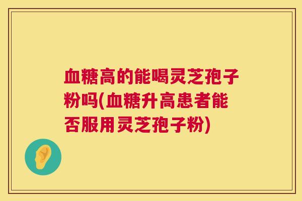 高的能喝灵芝孢子粉吗(升高患者能否服用灵芝孢子粉) 高的能喝灵芝孢子粉吗(升高患者能否服用灵芝孢子粉)