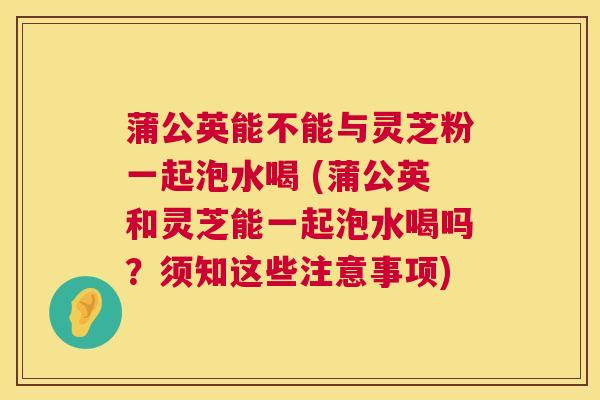 蒲公英能不能与灵芝粉一起泡水喝 (蒲公英和灵芝能一起泡水喝吗?须知这些注意事项) 蒲公英能不能与灵芝粉一起泡水喝 (蒲公英和灵芝能一起泡水喝吗?须知这些注意事项)