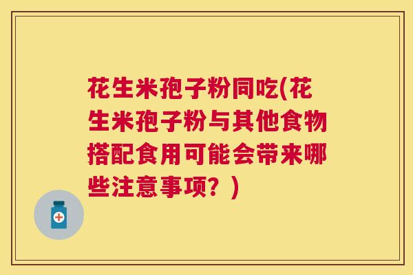 花生米孢子粉同吃(花生米孢子粉与其他食物搭配食用可能会带来哪些注意事项?) 花生米孢子粉同吃(花生米孢子粉与其他食物搭配食用可能会带来哪些注意事项?)
