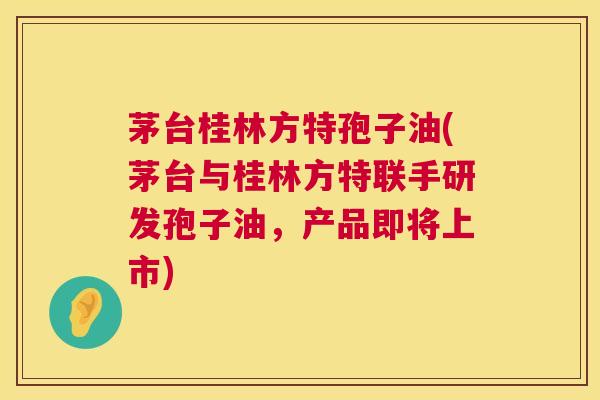 茅台桂林方特孢子油(茅台与桂林方特联手研发孢子油,产品即将上市) 茅台桂林方特孢子油(茅台与桂林方特联手研发孢子油,产品即将上市)