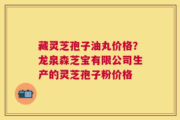 藏灵芝孢子油丸价格?龙泉森芝宝有限公司生产的灵芝孢子粉价格 藏灵芝孢子油丸价格?龙泉森芝宝有限公司生产的灵芝孢子粉价格