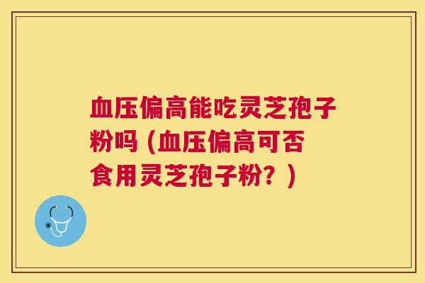 偏高能吃灵芝孢子粉吗 (偏高可否食用灵芝孢子粉？)