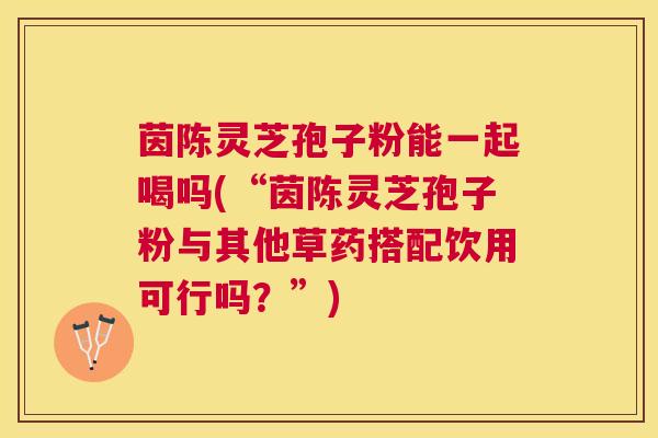 茵陈灵芝孢子粉能一起喝吗(“茵陈灵芝孢子粉与其他草药搭配饮用可行吗?”) 茵陈灵芝孢子粉能一起喝吗(“茵陈灵芝孢子粉与其他草药搭配饮用可行吗?”)