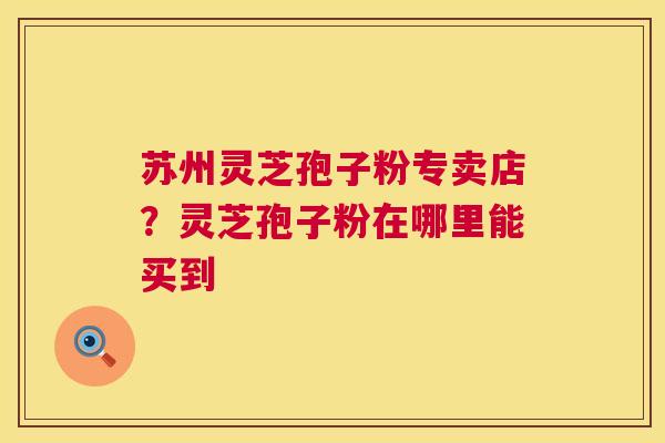 苏州灵芝孢子粉专卖店?灵芝孢子粉在哪里能买到 苏州灵芝孢子粉专卖店?灵芝孢子粉在哪里能买到