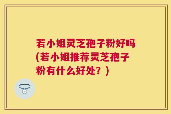 若小姐灵芝孢子粉好吗(若小姐推荐灵芝孢子粉有什么好处?) 若小姐灵芝孢子粉好吗(若小姐推荐灵芝孢子粉有什么好处?)