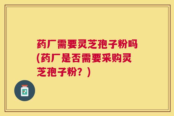 药厂需要灵芝孢子粉吗(药厂是否需要采购灵芝孢子粉?) 药厂需要灵芝孢子粉吗(药厂是否需要采购灵芝孢子粉?)