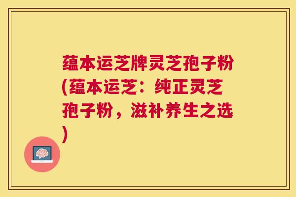 蕴本运芝牌灵芝孢子粉(蕴本运芝:纯正灵芝孢子粉,滋补养生之选) 蕴本运芝牌灵芝孢子粉(蕴本运芝:纯正灵芝孢子粉,滋补养生之选)