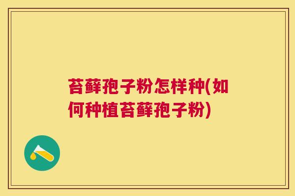 苔藓孢子粉怎样种(如何种植苔藓孢子粉) 苔藓孢子粉怎样种(如何种植苔藓孢子粉)