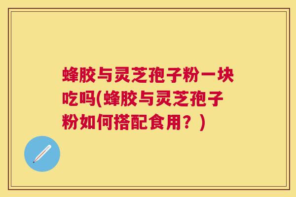 蜂胶与灵芝孢子粉一块吃吗(蜂胶与灵芝孢子粉如何搭配食用?) 蜂胶与灵芝孢子粉一块吃吗(蜂胶与灵芝孢子粉如何搭配食用?)