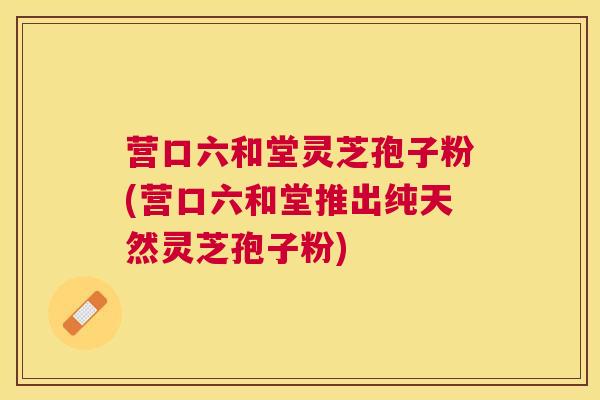 营口六和堂灵芝孢子粉(营口六和堂推出纯天然灵芝孢子粉) 营口六和堂灵芝孢子粉(营口六和堂推出纯天然灵芝孢子粉)