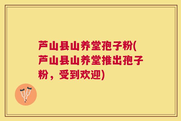 芦山县山养堂孢子粉(芦山县山养堂推出孢子粉,受到欢迎) 芦山县山养堂孢子粉(芦山县山养堂推出孢子粉,受到欢迎)
