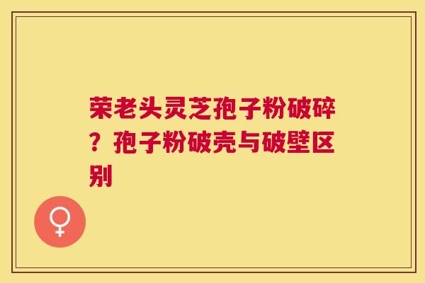荣老头灵芝孢子粉破碎?孢子粉破壳与破壁区别 荣老头灵芝孢子粉破碎?孢子粉破壳与破壁区别
