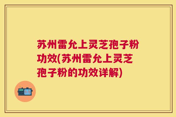 苏州雷允上灵芝孢子粉功效(苏州雷允上灵芝孢子粉的功效详解)