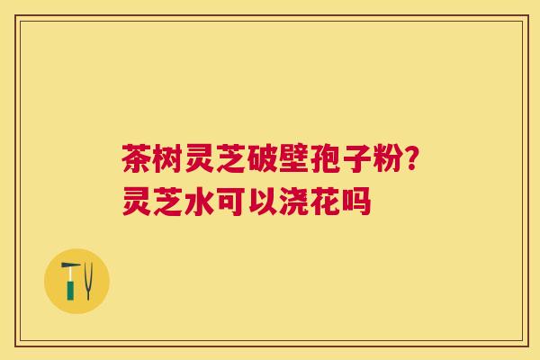 茶树灵芝破壁孢子粉?灵芝水可以浇花吗 茶树灵芝破壁孢子粉?灵芝水可以浇花吗