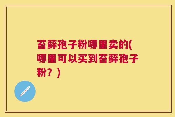苔藓孢子粉哪里卖的(哪里可以买到苔藓孢子粉?) 苔藓孢子粉哪里卖的(哪里可以买到苔藓孢子粉?)
