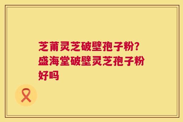 芝莆灵芝破壁孢子粉?盛海堂破壁灵芝孢子粉好吗 芝莆灵芝破壁孢子粉?盛海堂破壁灵芝孢子粉好吗