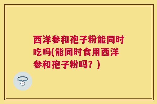 西洋参和孢子粉能同时吃吗(能同时食用西洋参和孢子粉吗?) 西洋参和孢子粉能同时吃吗(能同时食用西洋参和孢子粉吗?)