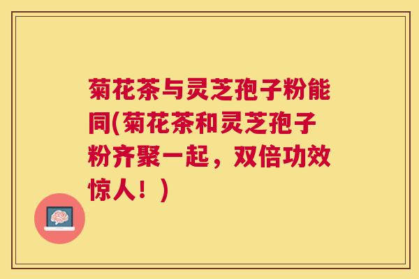 菊花茶与灵芝孢子粉能同(菊花茶和灵芝孢子粉齐聚一起,双倍功效惊人!) 菊花茶与灵芝孢子粉能同(菊花茶和灵芝孢子粉齐聚一起,双倍功效惊人!)
