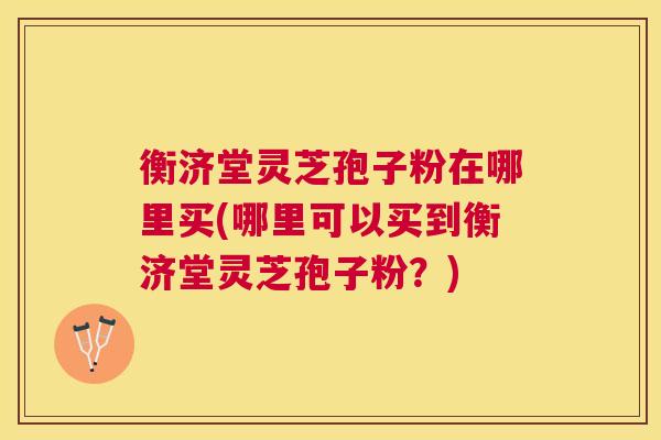 衡济堂灵芝孢子粉在哪里买(哪里可以买到衡济堂灵芝孢子粉?) 衡济堂灵芝孢子粉在哪里买(哪里可以买到衡济堂灵芝孢子粉?)