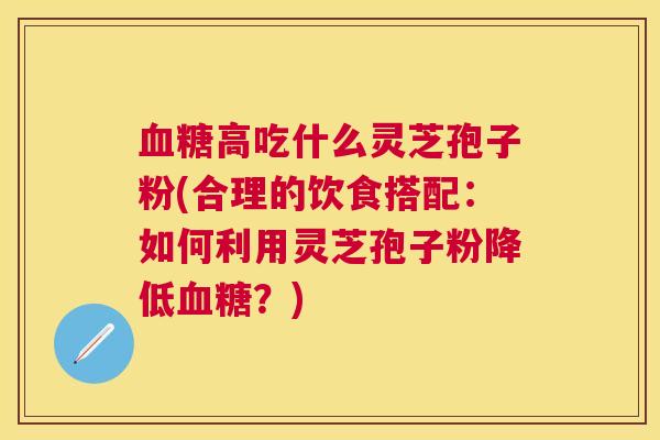 高吃什么灵芝孢子粉(合理的饮食搭配:如何利用灵芝孢子粉降低?) 高吃什么灵芝孢子粉(合理的饮食搭配:如何利用灵芝孢子粉降低?)