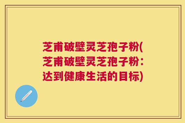 芝甫破壁灵芝孢子粉(芝甫破壁灵芝孢子粉:达到健康生活的目标) 芝甫破壁灵芝孢子粉(芝甫破壁灵芝孢子粉:达到健康生活的目标)