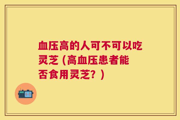 高的人可不可以吃灵芝 (高患者能否食用灵芝?) 高的人可不可以吃灵芝 (高患者能否食用灵芝?)