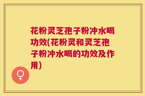 花粉灵芝孢子粉冲水喝功效(花粉灵和灵芝孢子粉冲水喝的功效及作用)