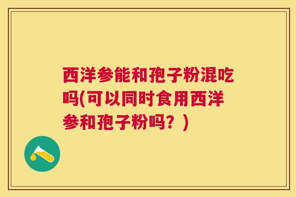 西洋参能和孢子粉混吃吗(可以同时食用西洋参和孢子粉吗?) 西洋参能和孢子粉混吃吗(可以同时食用西洋参和孢子粉吗?)