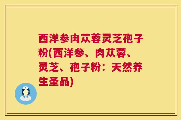 西洋参肉苁蓉灵芝孢子粉(西洋参、肉苁蓉、灵芝、孢子粉:天然养生圣品) 西洋参肉苁蓉灵芝孢子粉(西洋参、肉苁蓉、灵芝、孢子粉:天然养生圣品)