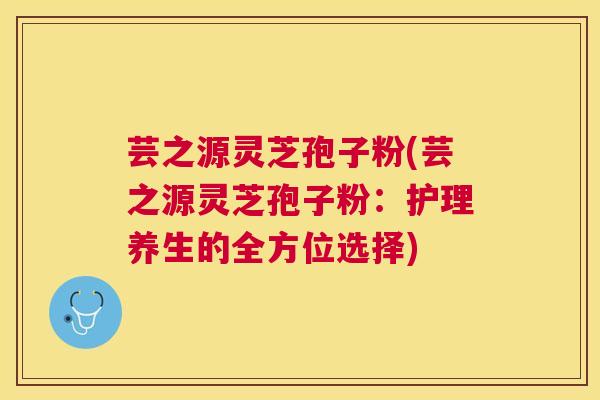 芸之源灵芝孢子粉(芸之源灵芝孢子粉:护理养生的全方位选择) 芸之源灵芝孢子粉(芸之源灵芝孢子粉:护理养生的全方位选择)