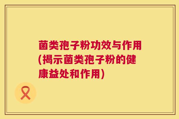 菌类孢子粉功效与作用(揭示菌类孢子粉的健康益处和作用) 菌类孢子粉功效与作用(揭示菌类孢子粉的健康益处和作用)