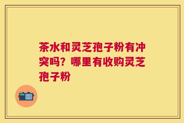 茶水和灵芝孢子粉有冲突吗?哪里有收购灵芝孢子粉 茶水和灵芝孢子粉有冲突吗?哪里有收购灵芝孢子粉