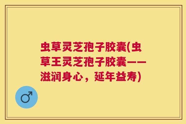 虫草灵芝孢子胶囊(虫草王灵芝孢子胶囊——滋润身心,延年益寿) 虫草灵芝孢子胶囊(虫草王灵芝孢子胶囊——滋润身心,延年益寿)