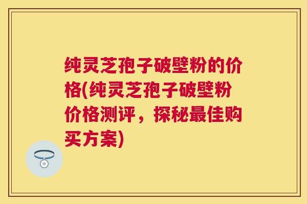 纯灵芝孢子破壁粉的价格(纯灵芝孢子破壁粉价格测评,探秘佳购买方案) 纯灵芝孢子破壁粉的价格(纯灵芝孢子破壁粉价格测评,探秘佳购买方案)