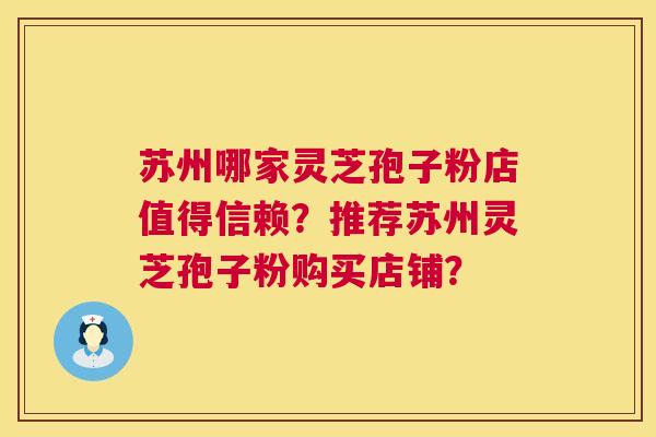 苏州哪家灵芝孢子粉店值得信赖?推荐苏州灵芝孢子粉购买店铺? 苏州哪家灵芝孢子粉店值得信赖?推荐苏州灵芝孢子粉购买店铺?