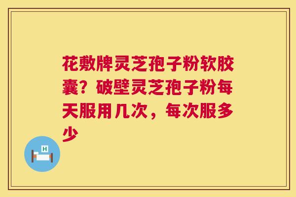 花敷牌灵芝孢子粉软胶囊?破壁灵芝孢子粉每天服用几次,每次服多少 花敷牌灵芝孢子粉软胶囊?破壁灵芝孢子粉每天服用几次,每次服多少