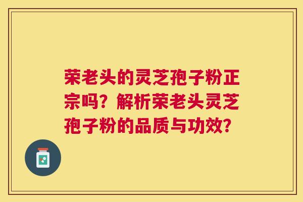 荣老头的灵芝孢子粉正宗吗?解析荣老头灵芝孢子粉的品质与功效? 荣老头的灵芝孢子粉正宗吗?解析荣老头灵芝孢子粉的品质与功效?