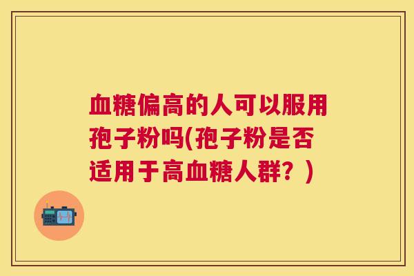 偏高的人可以服用孢子粉吗(孢子粉是否适用于高人群?) 偏高的人可以服用孢子粉吗(孢子粉是否适用于高人群?)
