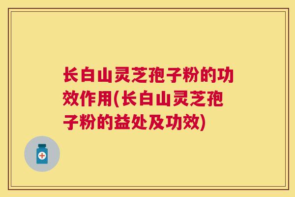 长白山灵芝孢子粉的功效作用(长白山灵芝孢子粉的益处及功效) 长白山灵芝孢子粉的功效作用(长白山灵芝孢子粉的益处及功效)