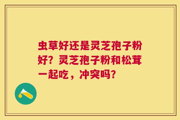 虫草好还是灵芝孢子粉好?灵芝孢子粉和松茸一起吃,冲突吗? 虫草好还是灵芝孢子粉好?灵芝孢子粉和松茸一起吃,冲突吗?