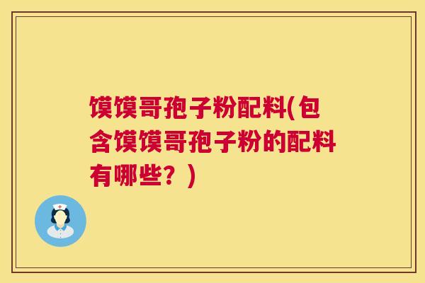 馍馍哥孢子粉配料(包含馍馍哥孢子粉的配料有哪些?) 馍馍哥孢子粉配料(包含馍馍哥孢子粉的配料有哪些?)