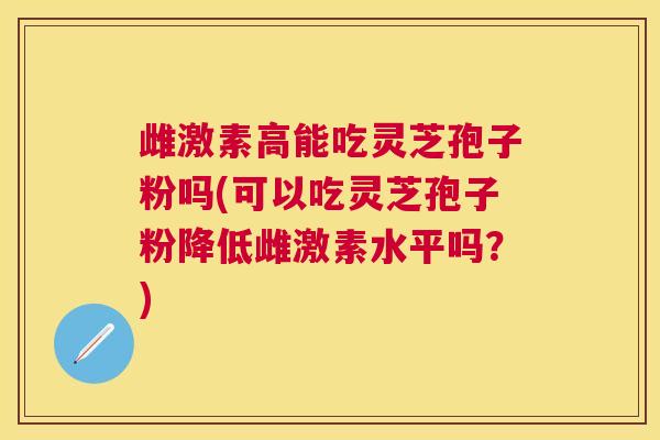 雌激素高能吃灵芝孢子粉吗(可以吃灵芝孢子粉降低雌激素水平吗?) 雌激素高能吃灵芝孢子粉吗(可以吃灵芝孢子粉降低雌激素水平吗?)