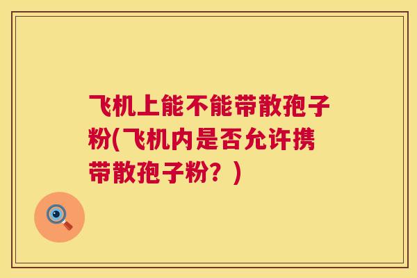 飞机上能不能带散孢子粉(飞机内是否允许携带散孢子粉?) 飞机上能不能带散孢子粉(飞机内是否允许携带散孢子粉?)