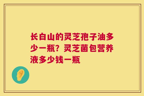 长白山的灵芝孢子油多少一瓶?灵芝菌包营养液多少钱一瓶 长白山的灵芝孢子油多少一瓶?灵芝菌包营养液多少钱一瓶