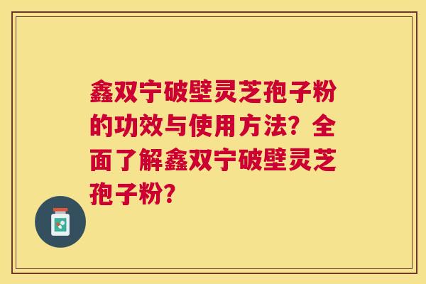 鑫双宁破壁灵芝孢子粉的功效与使用方法?全面了解鑫双宁破壁灵芝孢子粉? 鑫双宁破壁灵芝孢子粉的功效与使用方法?全面了解鑫双宁破壁灵芝孢子粉?