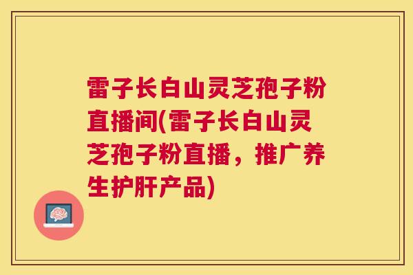 雷子长白山灵芝孢子粉直播间(雷子长白山灵芝孢子粉直播,推广养生产品) 雷子长白山灵芝孢子粉直播间(雷子长白山灵芝孢子粉直播,推广养生产品)