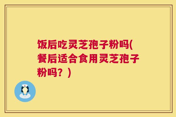 饭后吃灵芝孢子粉吗(餐后适合食用灵芝孢子粉吗?) 饭后吃灵芝孢子粉吗(餐后适合食用灵芝孢子粉吗?)