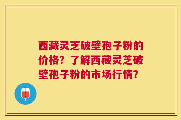 西藏灵芝破壁孢子粉的价格?了解西藏灵芝破壁孢子粉的市场行情? 西藏灵芝破壁孢子粉的价格?了解西藏灵芝破壁孢子粉的市场行情?