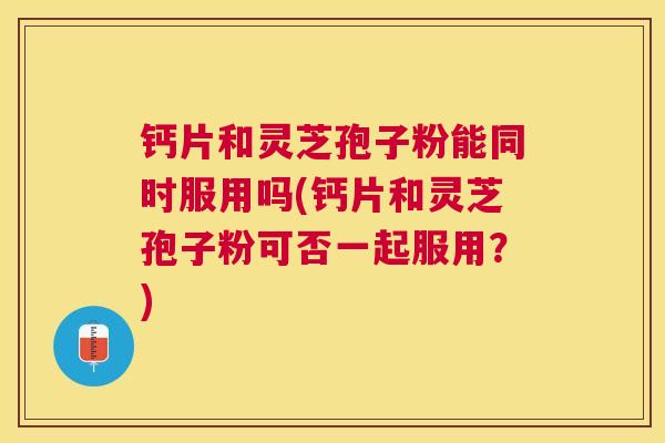 钙片和灵芝孢子粉能同时服用吗(钙片和灵芝孢子粉可否一起服用？)