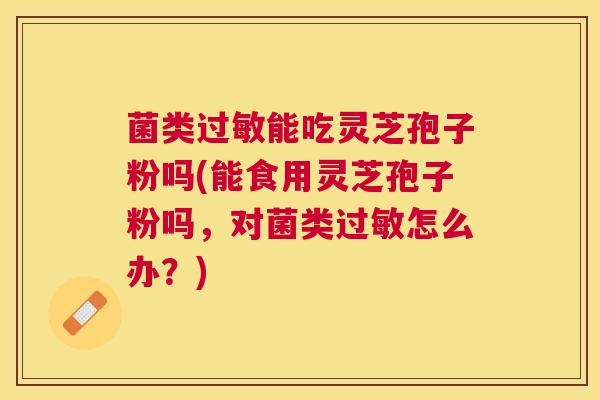 菌类能吃灵芝孢子粉吗(能食用灵芝孢子粉吗，对菌类怎么办？)